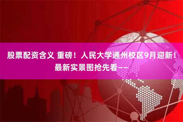 股票配资含义 重磅！人民大学通州校区9月迎新！最新实景图抢先看——