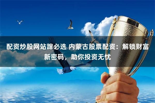 配资炒股网站蹿必选 内蒙古股票配资：解锁财富新密码，助你投资无忧