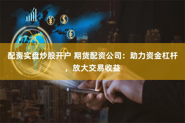 配资实盘炒股开户 期货配资公司：助力资金杠杆，放大交易收益