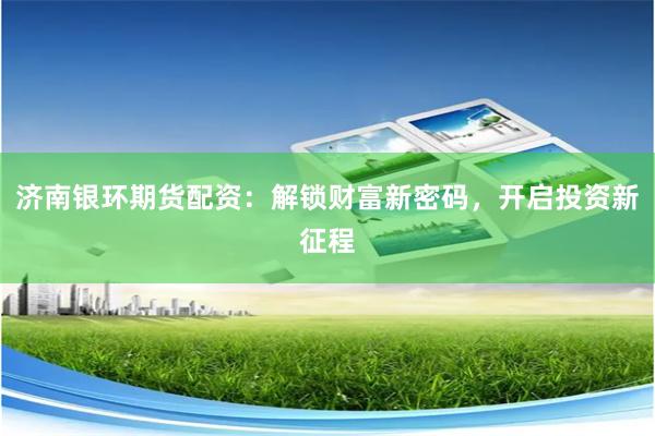 济南银环期货配资：解锁财富新密码，开启投资新征程