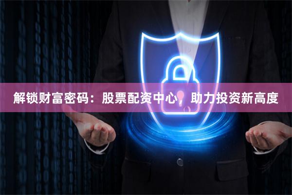 解锁财富密码：股票配资中心，助力投资新高度