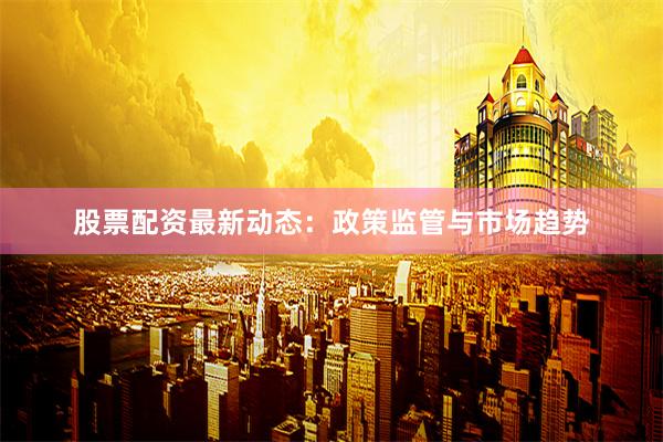 股票配资最新动态：政策监管与市场趋势