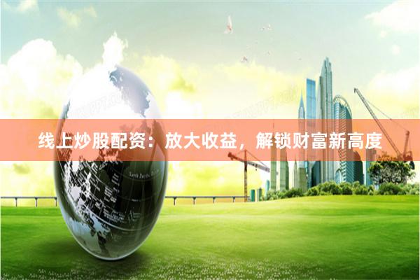 线上炒股配资：放大收益，解锁财富新高度