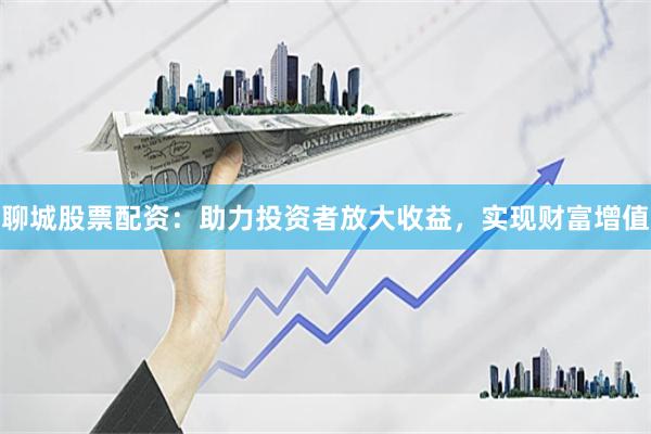 聊城股票配资:助力投资者放大收益,实现财富增值