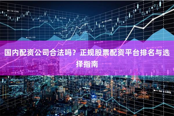 国内配资公司合法吗？正规股票配资平台排名与选择指南