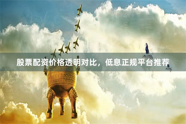 股票配资价格透明对比，低息正规平台推荐